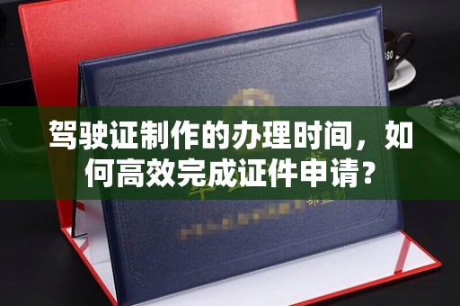 盘山驾驶证制作的办理时间，如何高效完成证件申请？
